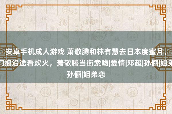 安卓手机成人游戏 萧敬腾和林有慧去日本度蜜月，他们抱沿途看炊火，萧敬腾当街索吻|爱情|邓超|孙俪|姐弟恋