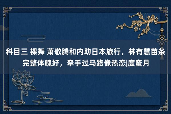 科目三 裸舞 萧敬腾和内助日本旅行，林有慧苗条完整体魄好，牵手过马路像热恋|度蜜月