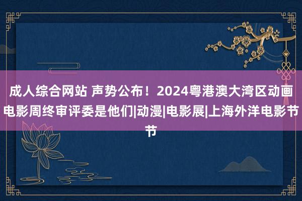 成人综合网站 声势公布！2024粤港澳大湾区动画电影周终审评委是他们|动漫|电影展|上海外洋电影节