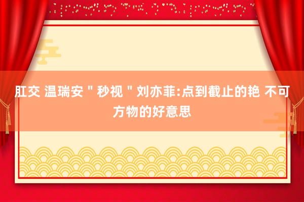 肛交 温瑞安＂秒视＂刘亦菲:点到截止的艳 不可方物的好意思