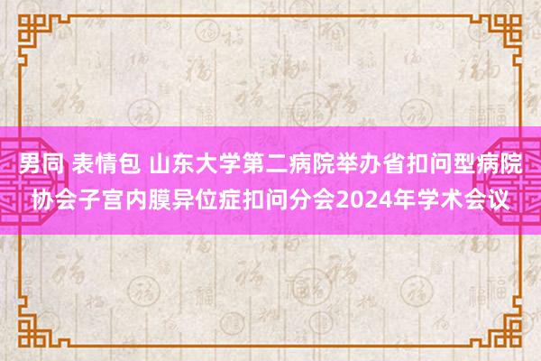 男同 表情包 山东大学第二病院举办省扣问型病院协会子宫内膜异位症扣问分会2024年学术会议