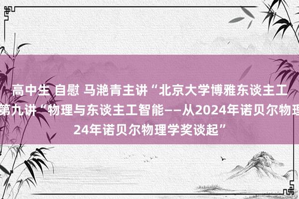 高中生 自慰 马滟青主讲“北京大学博雅东谈主工智能讲堂”第九讲“物理与东谈主工智能——从2024年诺贝尔物理学奖谈起”