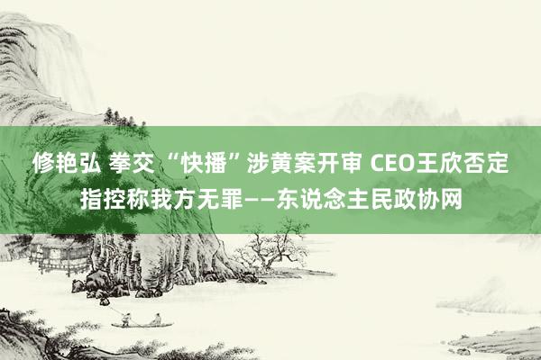 修艳弘 拳交 “快播”涉黄案开审 CEO王欣否定指控称我方无罪——东说念主民政协网