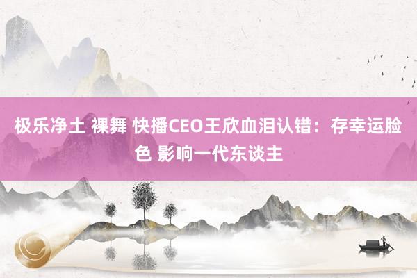 极乐净土 裸舞 快播CEO王欣血泪认错：存幸运脸色 影响一代东谈主