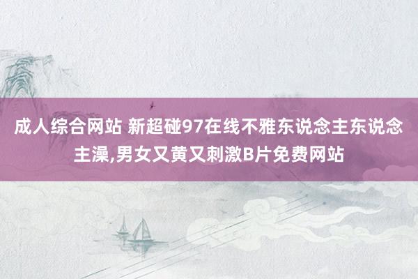 成人综合网站 新超碰97在线不雅东说念主东说念主澡，男女又黄又刺激B片免费网站