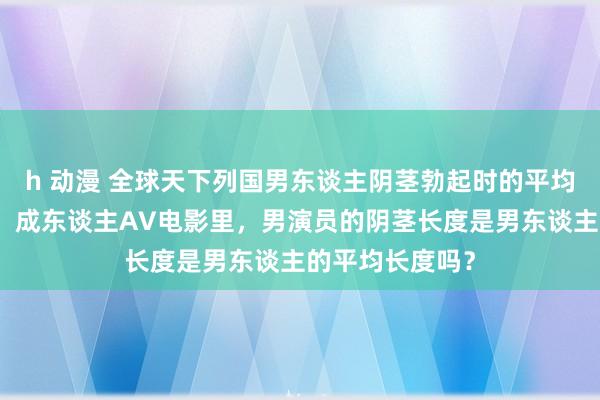 h 动漫 全球天下列国男东谈主阴茎勃起时的平均尺寸长度大小！成东谈主AV电影里，男演员的阴茎长度是男东谈主的平均长度吗？