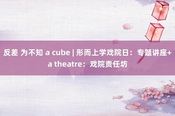 反差 为不知 a cube | 形而上学戏院日：专题讲座+a theatre：戏院责任坊