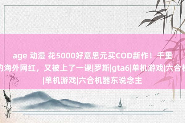 age 动漫 花5000好意思元买COD新作！千里醉偷跑版块的海外网红，又被上了一课|罗斯|gta6|单机游戏|六合机器东说念主