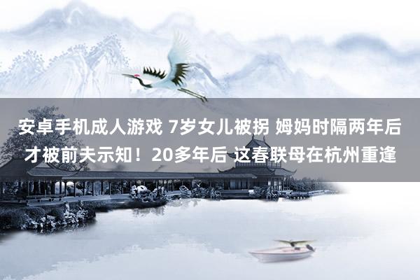 安卓手机成人游戏 7岁女儿被拐 姆妈时隔两年后才被前夫示知！20多年后 这春联母在杭州重逢