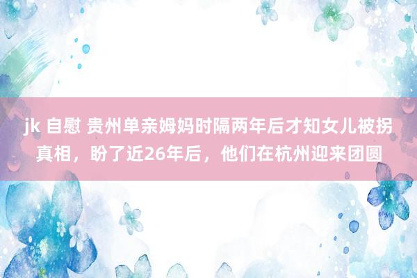 jk 自慰 贵州单亲姆妈时隔两年后才知女儿被拐真相，盼了近26年后，他们在杭州迎来团圆