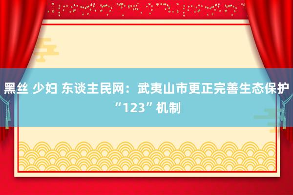 黑丝 少妇 东谈主民网：武夷山市更正完善生态保护“123”机制