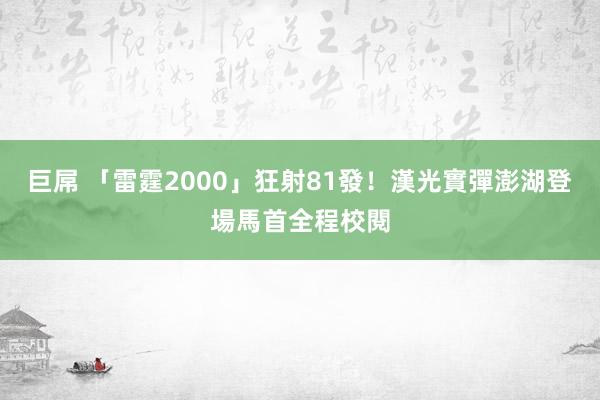 巨屌 「雷霆2000」狂射81發！漢光實彈澎湖登場馬首全程校閱