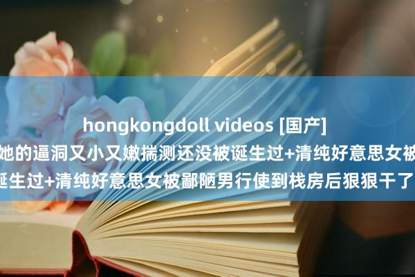 hongkongdoll videos [国产] 气质好意思女主播和狼友互动她的逼洞又小又嫩揣测还没被诞生过+清纯好意思女被鄙陋男行使到栈房后狠狠干了2次