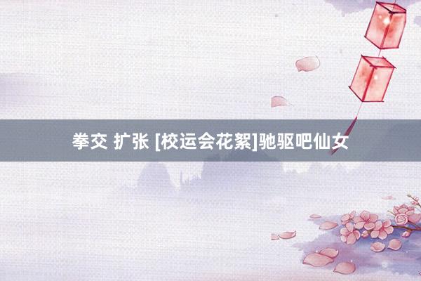 拳交 扩张 [校运会花絮]驰驱吧仙女