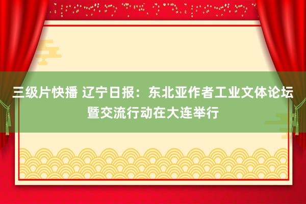 三级片快播 辽宁日报：东北亚作者工业文体论坛暨交流行动在大连举行