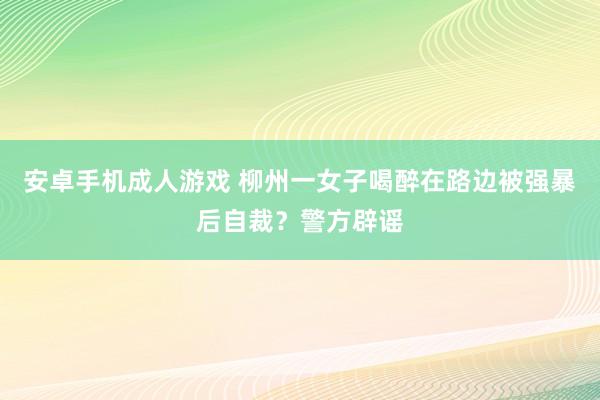 安卓手机成人游戏 柳州一女子喝醉在路边被强暴后自裁？警方辟谣