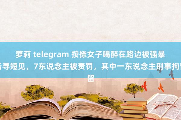 萝莉 telegram 按捺女子喝醉在路边被强暴后寻短见，7东说念主被责罚，其中一东说念主刑事拘留