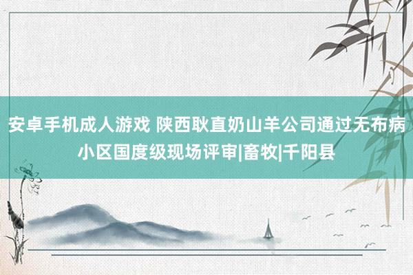 安卓手机成人游戏 陕西耿直奶山羊公司通过无布病小区国度级现场评审|畜牧|千阳县