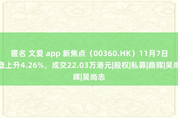 匿名 文爱 app 新焦点（00360.HK）11月7日收盘上升4.26%，成交22.03万港元|股权|私募|鼎晖|吴尚志