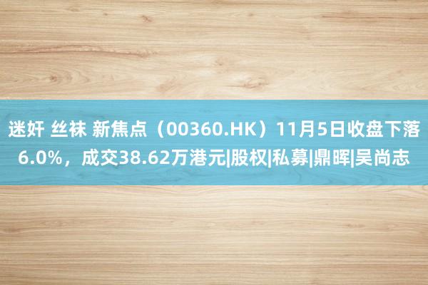 迷奸 丝袜 新焦点（00360.HK）11月5日收盘下落6.0%，成交38.62万港元|股权|私募|鼎晖|吴尚志