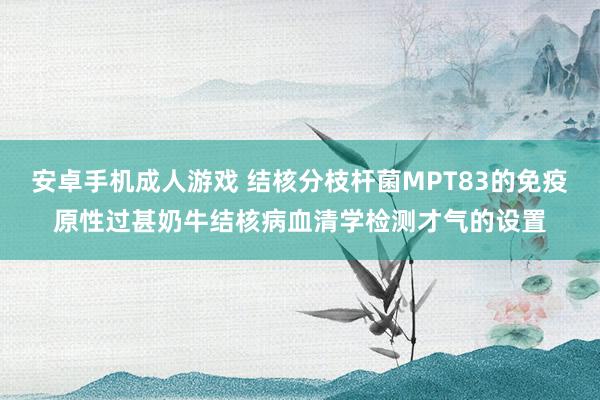 安卓手机成人游戏 结核分枝杆菌MPT83的免疫原性过甚奶牛结核病血清学检测才气的设置