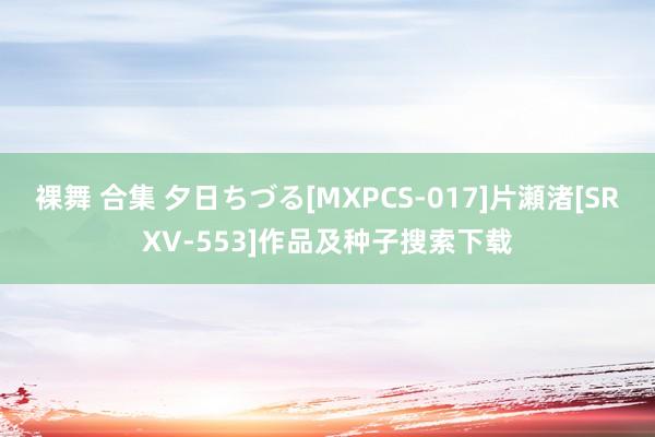 裸舞 合集 夕日ちづる[MXPCS-017]片瀬渚[SRXV-553]作品及种子搜索下载