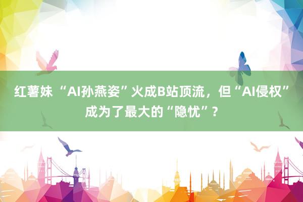 红薯妹 “AI孙燕姿”火成B站顶流，但“AI侵权”成为了最大的“隐忧”？