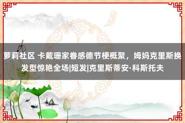 萝莉社区 卡戴珊家眷感德节梗概聚，姆妈克里斯换发型惊艳全场|短发|克里斯蒂安·科斯托夫