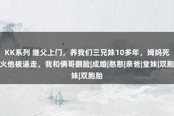 KK系列 继父上门，养我们三兄妹10多年，姆妈死一火他被逼走，我和俩哥翻脸|成婚|憨憨|亲爸|堂妹|双胞胎