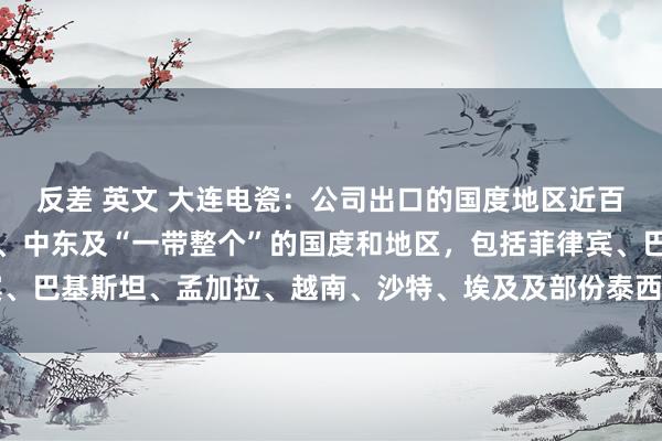 反差 英文 大连电瓷：公司出口的国度地区近百个，主要兼并在东南亚、中东及“一带整个”的国度和地区，包括菲律宾、巴基斯坦、孟加拉、越南、沙特、埃及及部份泰西国度均有公司家具出口