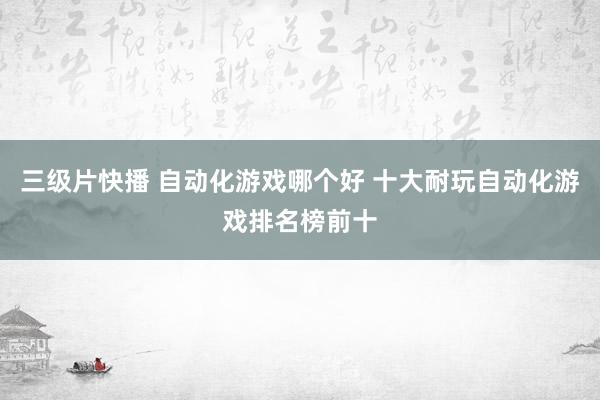 三级片快播 自动化游戏哪个好 十大耐玩自动化游戏排名榜前十