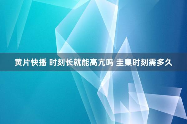 黄片快播 时刻长就能高亢吗 圭臬时刻需多久