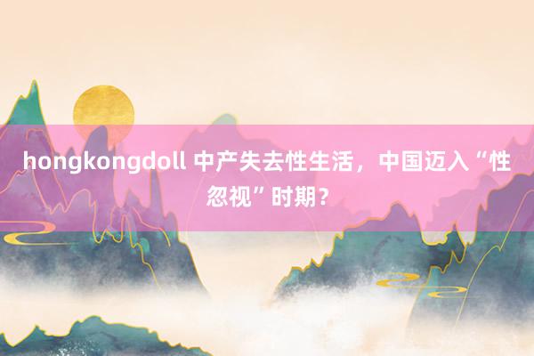 hongkongdoll 中产失去性生活，中国迈入“性忽视”时期？