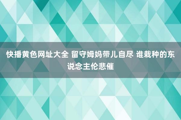 快播黄色网址大全 留守姆妈带儿自尽 谁栽种的东说念主伦悲催