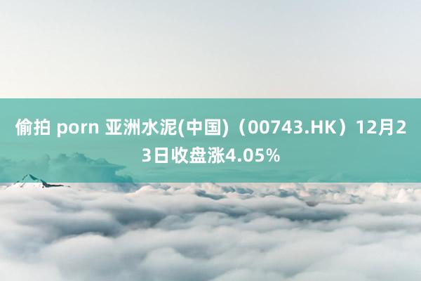 偷拍 porn 亚洲水泥(中国)（00743.HK）12月23日收盘涨4.05%