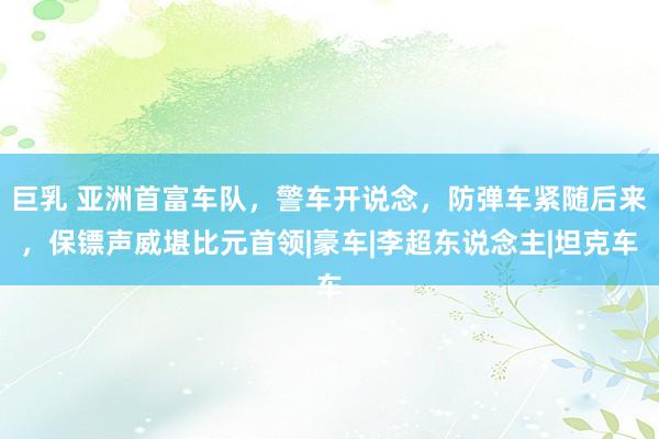 巨乳 亚洲首富车队，警车开说念，防弹车紧随后来，保镖声威堪比元首领|豪车|李超东说念主|坦克车