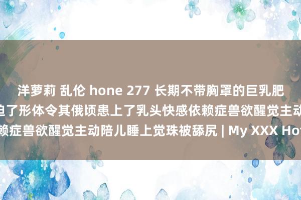 洋萝莉 乱伦 hone 277 长期不带胸罩的巨乳肥臀好意思熟女姆妈被恶邻蹙迫了形体令其俄顷患上了乳头快感依赖症兽欲醒觉主动陪儿睡上觉珠被舔尻 | My XXX Hot Girl